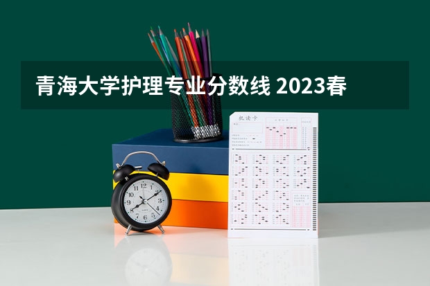 青海大学护理专业分数线 2023春季高考专科录取分数线