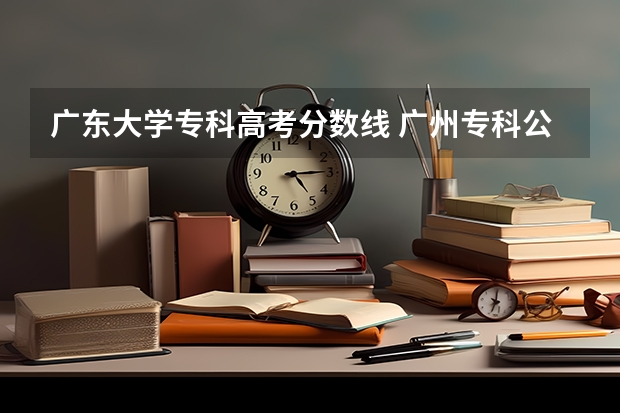 广东大学专科高考分数线 广州专科公办学校排名及分数线