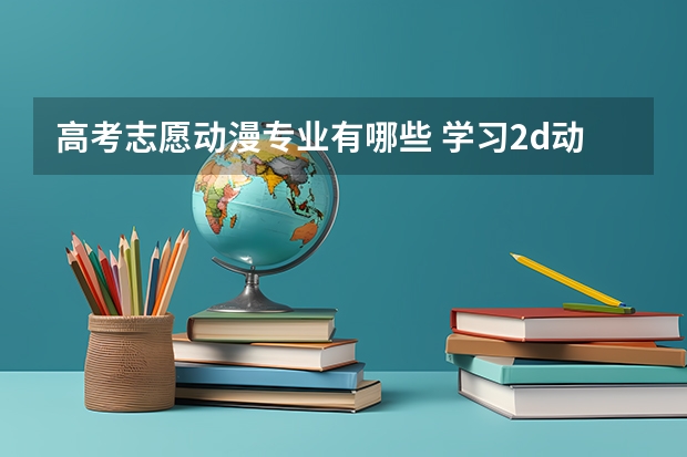 高考志愿动漫专业有哪些 学习2d动画制作应该报什么专业,什么大学好？