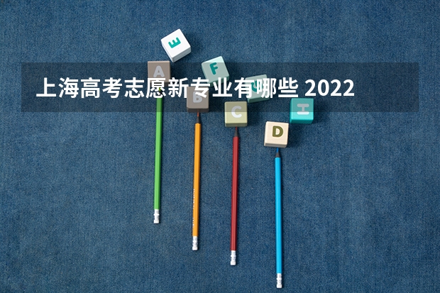 上海高考志愿新专业有哪些 2022年上海高考专科志愿能填几个学校和专业