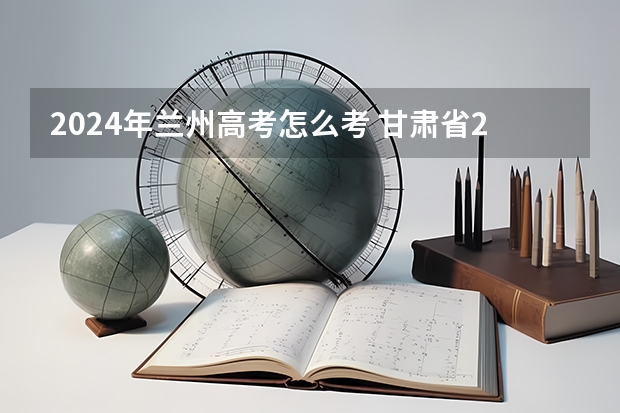 2024年兰州高考怎么考 甘肃省2024年高考人数多少？