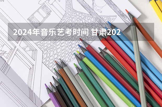 2024年音乐艺考时间 甘肃2024年高考政策 2024年高考政策