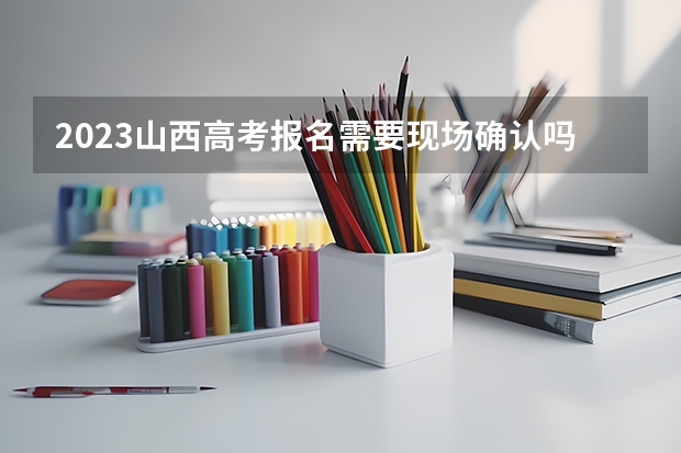 2023山西高考报名需要现场确认吗 山西高考人数2023年多少人报名