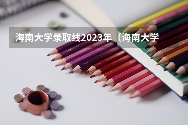 海南大学录取线2023年（海南大学最低录取分数线）