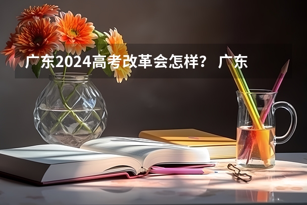 广东2024高考改革会怎样？ 广东高考录取规则 2024广东高考选科要求