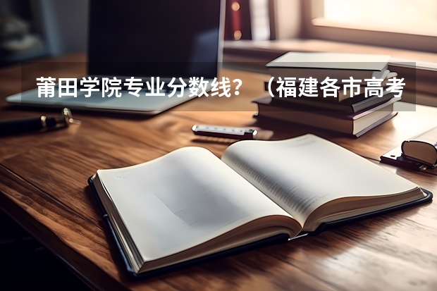 莆田学院专业分数线?(福建各市高考人数)