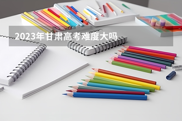 2023年甘肃高考难度大吗