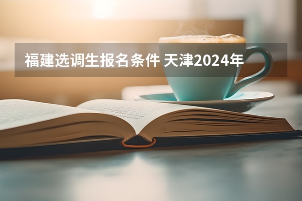福建选调生报名条件 天津2024年春季高考报名时间？