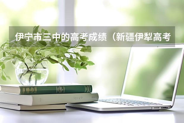 伊宁市三中的高考成绩（新疆伊犁高考时间）