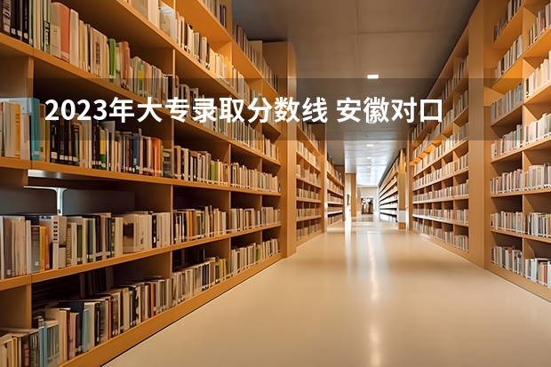 2023年大专录取分数线 安徽对口升学各校录取线