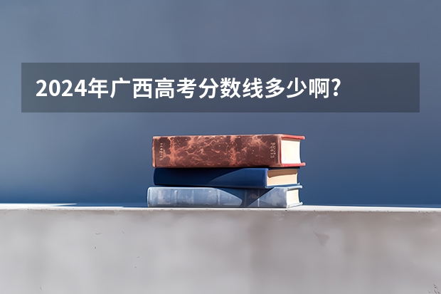 2024年广西高考分数线多少啊?
