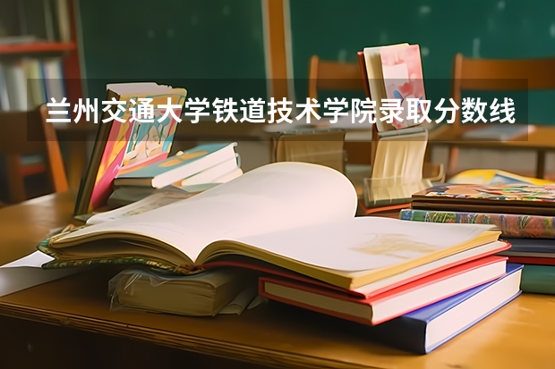 兰州交通大学铁道技术学院录取分数线是多少？