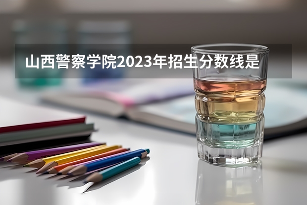 山西警察学院2023年招生分数线是多少？