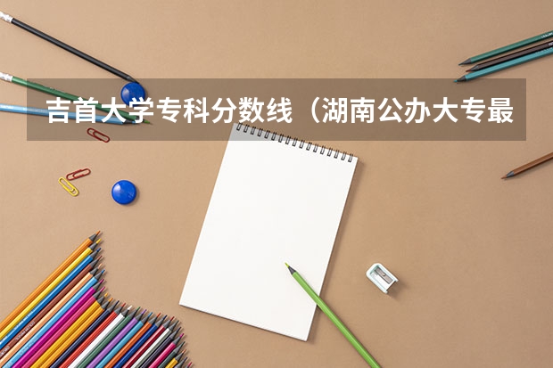 吉首大学专科分数线（湖南公办大专最低分数线2023）
