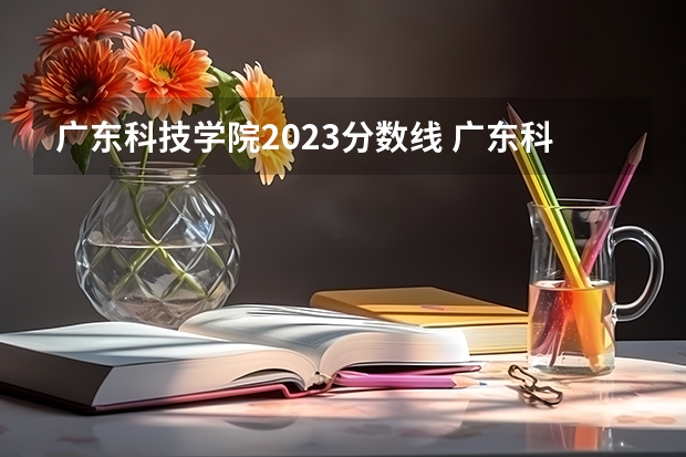 广东科技学院2023分数线 广东科技学院分数