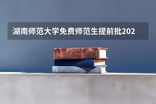 湖南师范大学免费师范生提前批2023年录取分数线（湖南师范大学高校专项计划分数线）