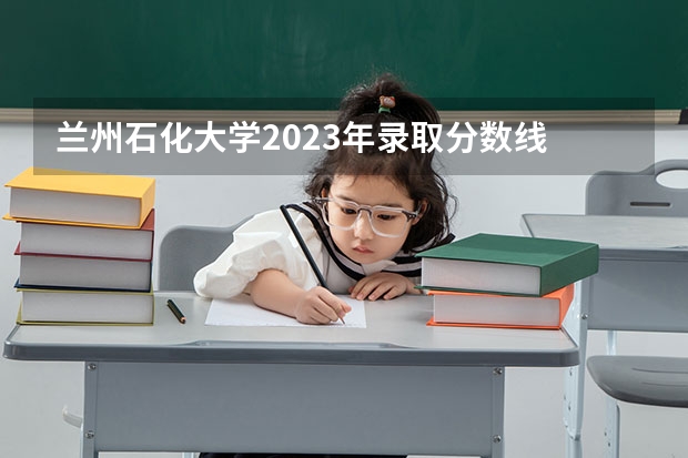 兰州石化大学2023年录取分数线 中国石油大学录取分数线