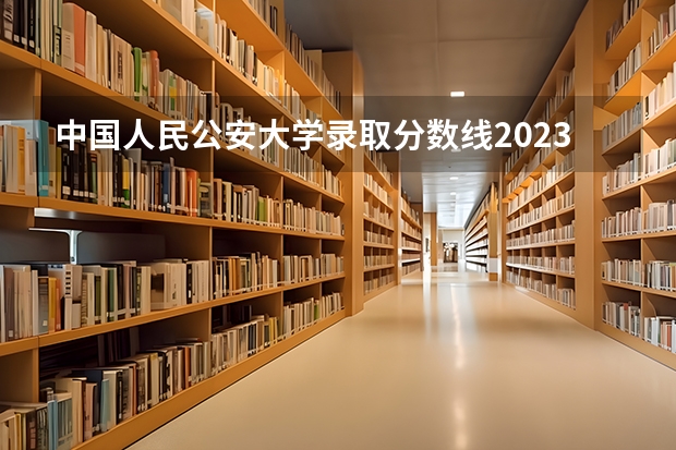 中国人民公安大学录取分数线2023侦查学（警校录取分数线）