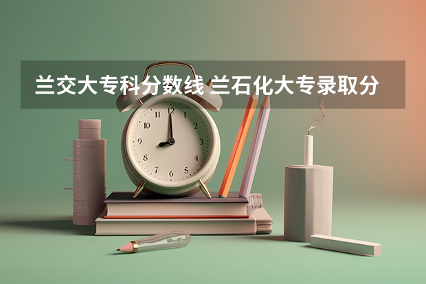 兰交大专科分数线 兰石化大专录取分数线2023年