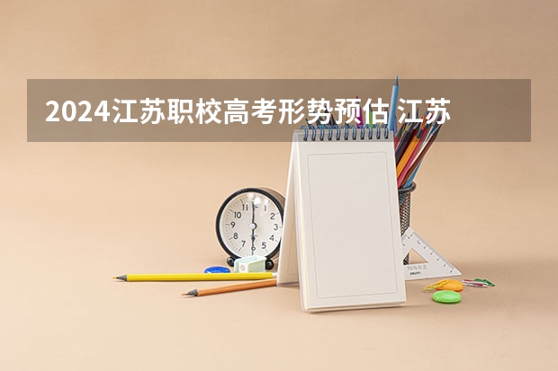 2024江苏职校高考形势预估 江苏普通高考、学业水平合格性考试、职教高考报名将启动，需做好啥准备？