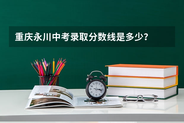 重庆永川中考录取分数线是多少？