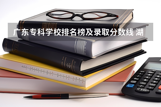 广东专科学校排名榜及录取分数线 湖南省内专科排名及分数线
