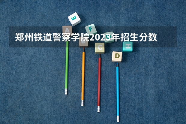 郑州铁道警察学院2023年招生分数线是多少