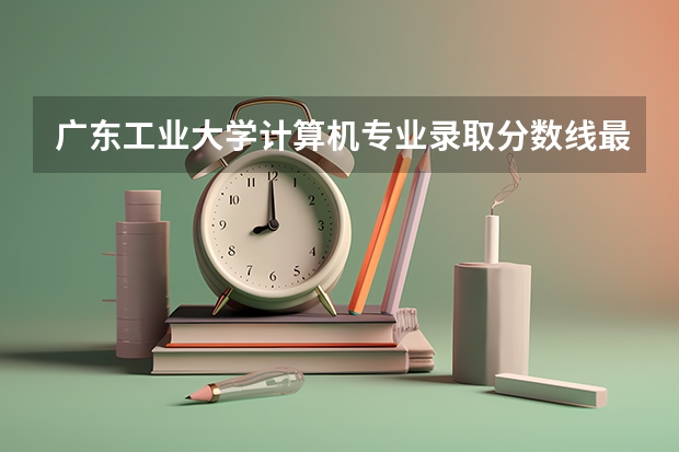 广东工业大学计算机专业录取分数线最高和最低多少？