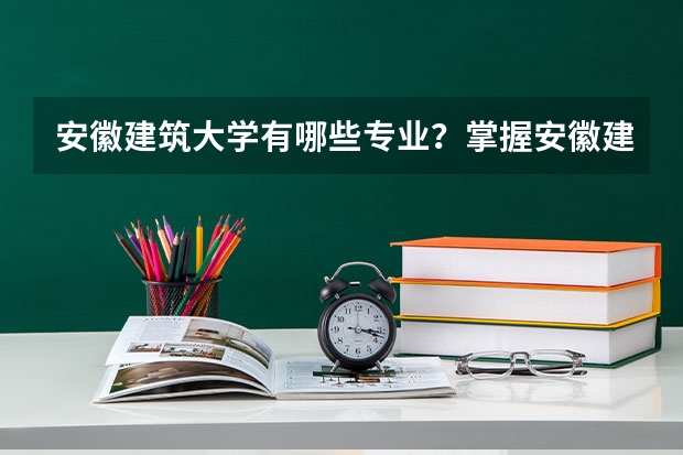 安徽建筑大学有哪些专业?掌握安徽建筑大学专业特色,为你的职业规划保驾护航?