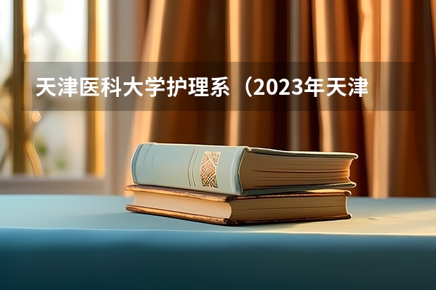天津医科大学护理系（2023年天津医科大学临床医学院高职升本科专业介绍：药学？）