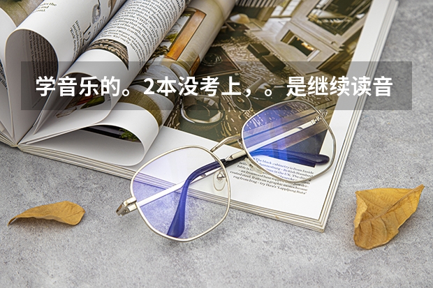 学音乐的。2本没考上，。是继续读音乐类的三本好还是上专科。 北京现代音乐学院是三本还是专科？