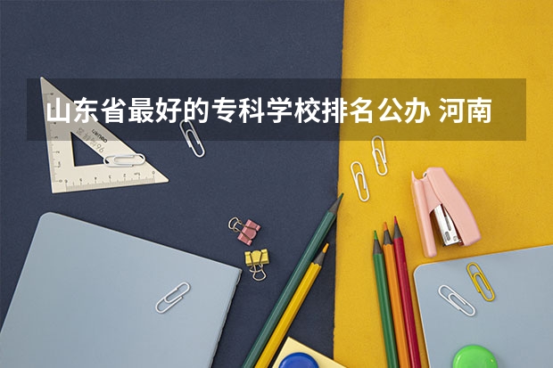 山东省最好的专科学校排名公办 河南专科排名前十的公办学校