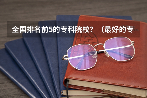 全国排名前5的专科院校？（最好的专科学校排名公办）