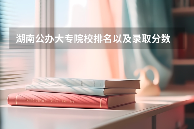 湖南公办大专院校排名以及录取分数 湖南专科学校排名前十公办大专