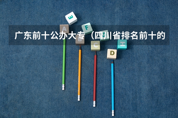 广东前十公办大专（四川省排名前十的公办职业学校）