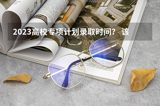 2023高校专项计划录取时间？ 该不该报考强基？