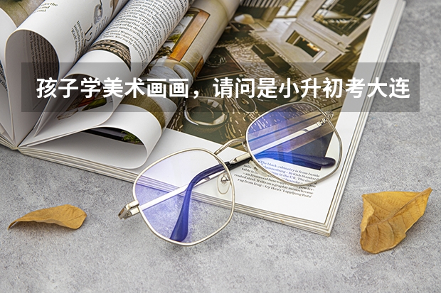 孩子学美术画画，请问是小升初考大连15中美校好，还是初升高考大连15中美校高中班好呢