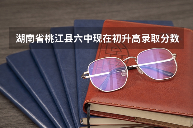 湖南省桃江县六中现在初升高录取分数怎么算的